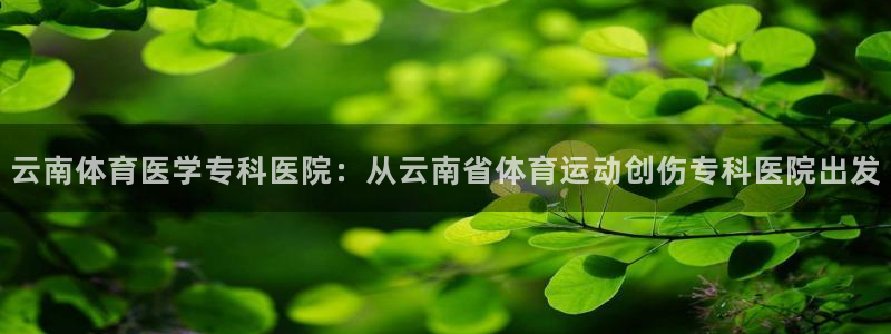 k1体育网址：云南体育医学专科医院：从云南省体育运动创伤专科医院出发